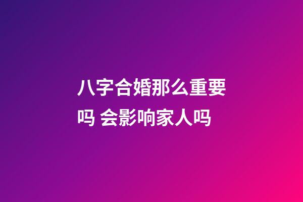 八字合婚那么重要吗 会影响家人吗